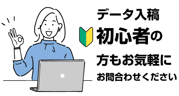データ入稿の初心者でもお気軽にお問い合わせください。弊社では簡単なデータ形式(AdobeイラストレーターやPDF形式、word、Excel)でもご入稿可能。